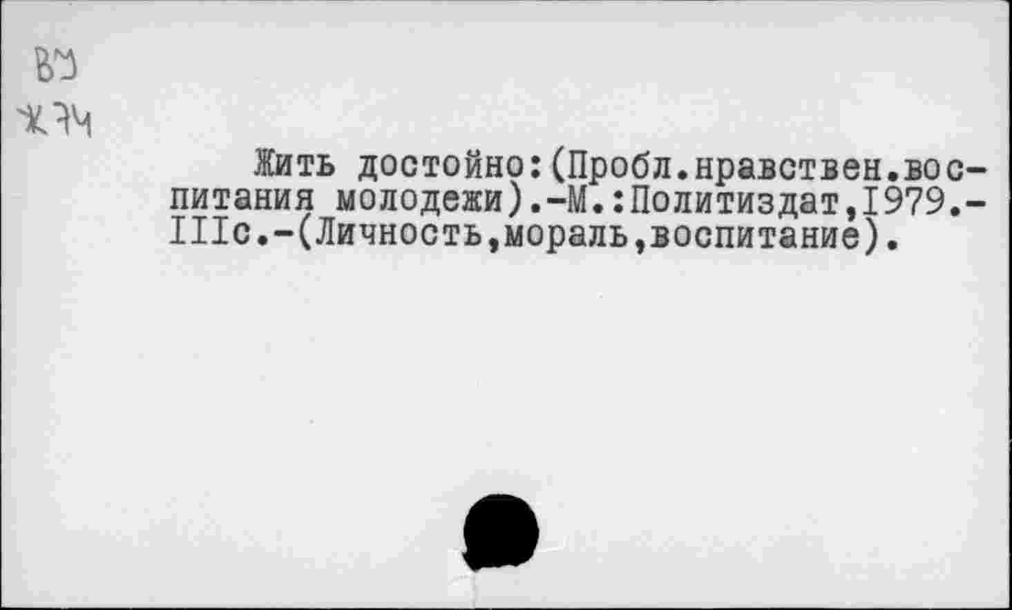 ﻿№
Жить достойно:(Пробл.нравствен.воспитания молодежи).-М.:Политиздат,1979.-1Пс.-( Личность,мораль,воспитание).